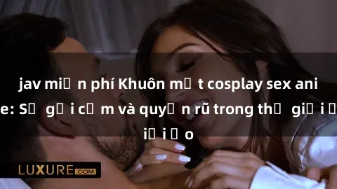 jav miễn phí Khuôn mặt cosplay sex anime: Sự gợi cảm và quyến rũ trong thế giới ảo