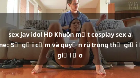sex jav idol HD Khuôn mặt cosplay sex anime: Sự gợi cảm và quyến rũ trong thế giới ảo