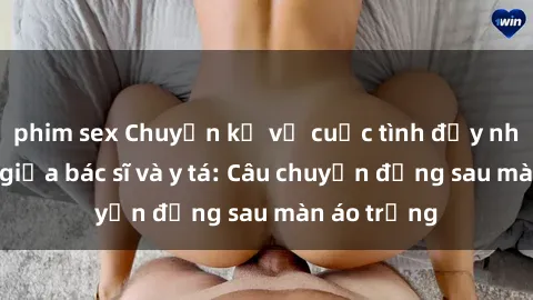 phim sex Chuyện kể về cuộc tình đầy nhiệt huyết giữa bác sĩ và y tá: Câu chuyện đằng sau màn áo trắng