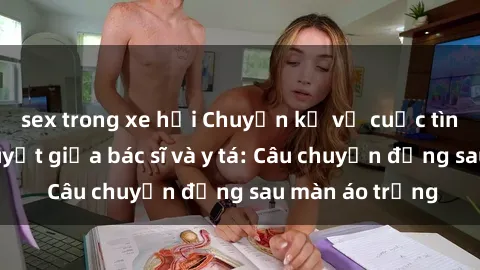sex trong xe hơi Chuyện kể về cuộc tình đầy nhiệt huyết giữa bác sĩ và y tá: Câu chuyện đằng sau màn áo trắng