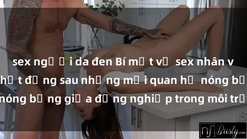 sex người da đen Bí mật về sex nhân viên văn phòng: Sự thật đằng sau những mối quan hệ nóng bỏng giữa đồng nghiệp trong môi trường làm việc.