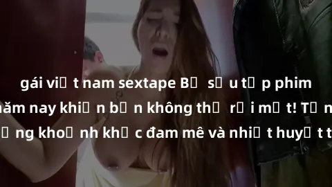 gái việt nam sextape Bộ sưu tập phim sex Mỹ hot nhất năm nay khiến bạn không thể rời mắt! Tận hưởng những khoảnh khắc đam mê và nhiệt huyết trong các tác phẩm nóng bỏng này!