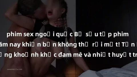 phim sex ngoại quốc Bộ sưu tập phim sex Mỹ hot nhất năm nay khiến bạn không thể rời mắt! Tận hưởng những khoảnh khắc đam mê và nhiệt huyết trong các tác phẩm nóng bỏng này!