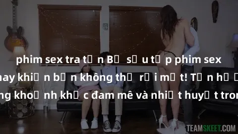 phim sex tra tấn Bộ sưu tập phim sex Mỹ hot nhất năm nay khiến bạn không thể rời mắt! Tận hưởng những khoảnh khắc đam mê và nhiệt huyết trong các tác phẩm nóng bỏng này!