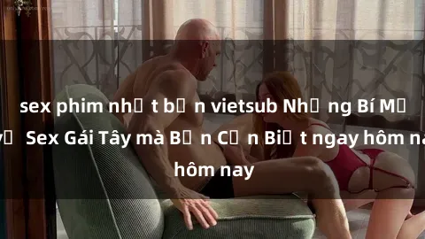 sex phim nhật bản vietsub Những Bí Mật về Sex Gái Tây mà Bạn Cần Biết ngay hôm nay