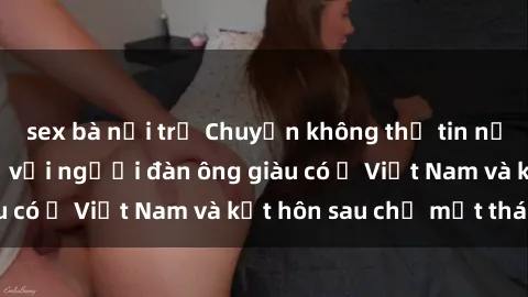 sex bà nội trợ Chuyện không thể tin nổi: Gái Tây quan hệ với người đàn ông giàu có ở Việt Nam và kết hôn sau chỉ một tháng