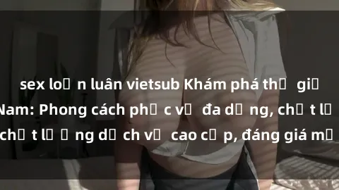 sex loạn luân vietsub Khám phá thế giới của gái gọi Việt Nam: Phong cách phục vụ đa dạng, chất lượng dịch vụ cao cấp, đáng giá mọi khoản chi phí