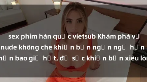 sex phim hàn quốc vietsub Khám phá vẻ đẹp gái Việt Nam nude không che khiến bạn ngẩn ngơ hơn bao giờ hết, đủ sức khiến bạn xiêu lòng đến ngất ngây