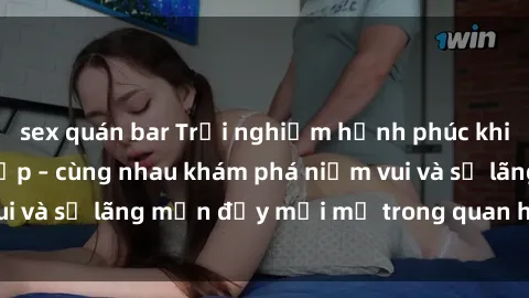 sex quán bar Trải nghiệm hạnh phúc khi làm tình với gái đẹp – cùng nhau khám phá niềm vui và sự lãng mạn đầy mới mẻ trong quan hệ của bạn.
