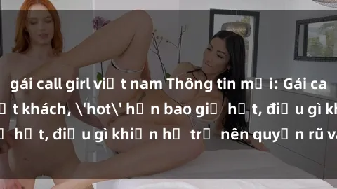 gái call girl việt nam Thông tin mới: Gái call girl Việt Nam đắt khách, 'hot' hơn bao giờ hết, điều gì khiến họ trở nên quyến rũ và đáng chú ý?