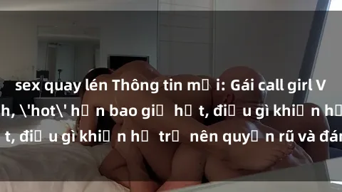 sex quay lén Thông tin mới: Gái call girl Việt Nam đắt khách, 'hot' hơn bao giờ hết, điều gì khiến họ trở nên quyến rũ và đáng chú ý?