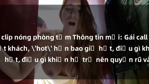 clip nóng phòng tắm Thông tin mới: Gái call girl Việt Nam đắt khách, 'hot' hơn bao giờ hết, điều gì khiến họ trở nên quyến rũ và đáng chú ý?