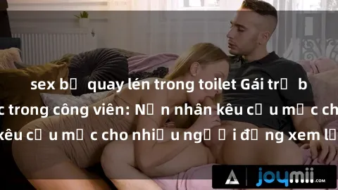 sex bị quay lén trong toilet Gái trẻ bị hiếp dâm bạo lực trong công viên: Nạn nhân kêu cứu mặc cho nhiều người đứng xem lạnh lùng