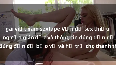 gái việt nam sextape Vấn đề sex thiếu niên: Tầm quan trọng của giáo dục và thông tin đúng đắn để bảo vệ và hỗ trợ cho thanh thiếu niên