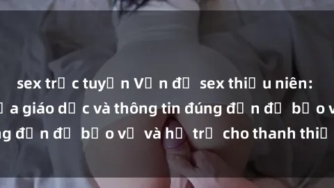 sex trực tuyến Vấn đề sex thiếu niên: Tầm quan trọng của giáo dục và thông tin đúng đắn để bảo vệ và hỗ trợ cho thanh thiếu niên