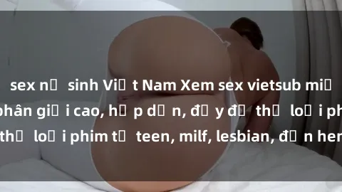 sex nữ sinh Việt Nam Xem sex vietsub miễn phí tại nhà, độ phân giải cao, hấp dẫn, đầy đủ thể loại phim từ teen, milf, lesbian, đến hentai và jav.