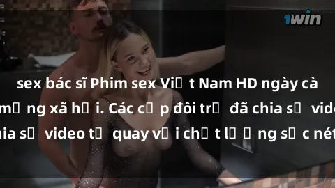 sex bác sĩ Phim sex Việt Nam HD ngày càng phổ biến trên mạng xã hội. Các cặp đôi trẻ đã chia sẻ video tự quay với chất lượng sắc nét, gợi cảm.