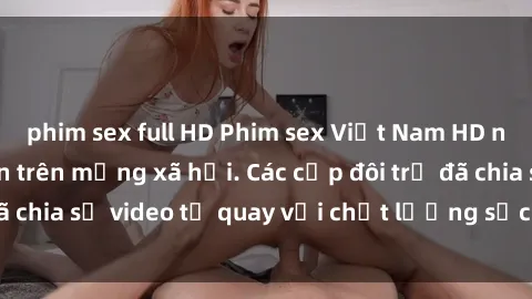 phim sex full HD Phim sex Việt Nam HD ngày càng phổ biến trên mạng xã hội. Các cặp đôi trẻ đã chia sẻ video tự quay với chất lượng sắc nét, gợi cảm.