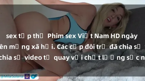 sex tập thể Phim sex Việt Nam HD ngày càng phổ biến trên mạng xã hội. Các cặp đôi trẻ đã chia sẻ video tự quay với chất lượng sắc nét, gợi cảm.