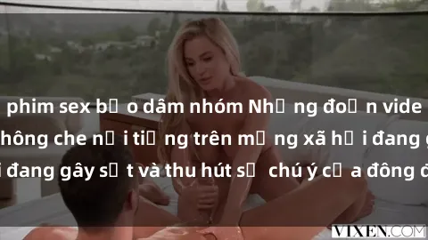 phim sex bạo dâm nhóm Những đoạn video sex Việt Nam không che nổi tiếng trên mạng xã hội đang gây sốt và thu hút sự chú ý của đông đảo người xem.