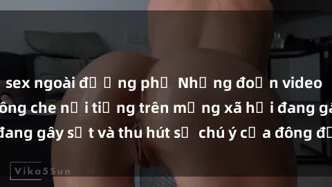 sex ngoài đường phố Những đoạn video sex Việt Nam không che nổi tiếng trên mạng xã hội đang gây sốt và thu hút sự chú ý của đông đảo người xem.