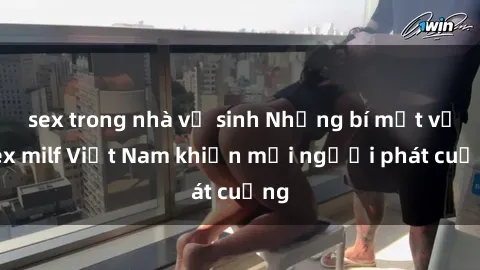 sex trong nhà vệ sinh Những bí mật về sex milf Việt Nam khiến mọi người phát cuồng