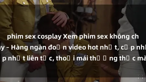 phim sex cosplay Xem phim sex không che miễn phí tại đây – Hàng ngàn đoạn video hot nhất, cập nhật liên tục, thoải mái thưởng thức mà không tốn kém.