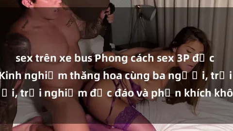 sex trên xe bus Phong cách sex 3P độc đáo tại Việt Nam: Kinh nghiệm thăng hoa cùng ba người, trải nghiệm độc đáo và phấn khích không thể bỏ lỡ!