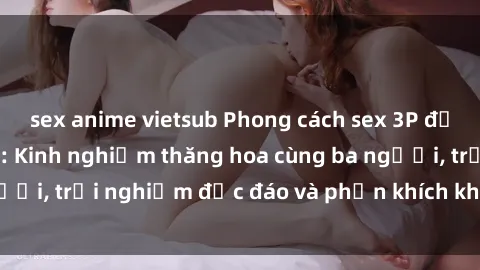 sex anime vietsub Phong cách sex 3P độc đáo tại Việt Nam: Kinh nghiệm thăng hoa cùng ba người, trải nghiệm độc đáo và phấn khích không thể bỏ lỡ!