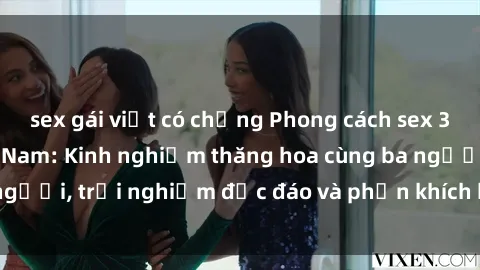 sex gái việt có chồng Phong cách sex 3P độc đáo tại Việt Nam: Kinh nghiệm thăng hoa cùng ba người, trải nghiệm độc đáo và phấn khích không thể bỏ lỡ!