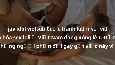 jav idol vietsub Cuộc tranh luận về việc có nên hợp pháp hóa sex loli ở Việt Nam đang nóng lên. Đồng thời, cũng có những người phản đối gay gắt việc này vì lo ngại về tác động tiêu cực lên trẻ em và x