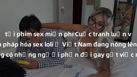 tải phim sex miễn phí Cuộc tranh luận về việc có nên hợp pháp hóa sex loli ở Việt Nam đang nóng lên. Đồng thời, cũng có những người phản đối gay gắt việc này vì lo ngại về tác động tiêu cực lên trẻ em