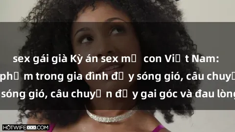 sex gái già Kỳ án sex mẹ con Việt Nam: Sự sở hữu và xâm phạm trong gia đình đầy sóng gió, câu chuyện đầy gai góc và đau lòng.