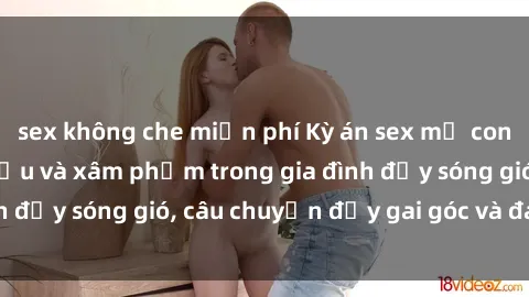 sex không che miễn phí Kỳ án sex mẹ con Việt Nam: Sự sở hữu và xâm phạm trong gia đình đầy sóng gió, câu chuyện đầy gai góc và đau lòng.