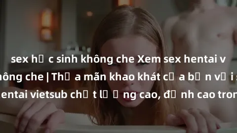 sex học sinh không che Xem sex hentai vietsub cực hot, không che | Thỏa mãn khao khát của bạn với series hentai vietsub chất lượng cao, đỉnh cao trong thể loại anime không che.