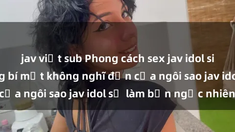 jav việt sub Phong cách sex jav idol siêu hấp dẫn: Những bí mật không nghĩ đến của ngôi sao jav idol sẽ làm bạn ngạc nhiên!