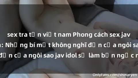 sex tra tấn việt nam Phong cách sex jav idol siêu hấp dẫn: Những bí mật không nghĩ đến của ngôi sao jav idol sẽ làm bạn ngạc nhiên!