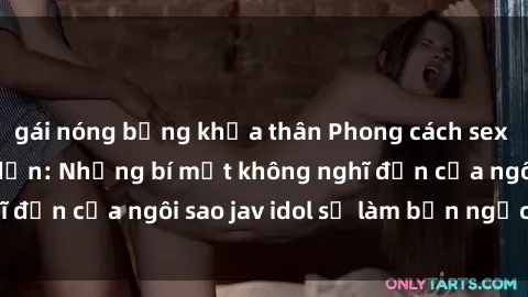 gái nóng bỏng khỏa thân Phong cách sex jav idol siêu hấp dẫn: Những bí mật không nghĩ đến của ngôi sao jav idol sẽ làm bạn ngạc nhiên!
