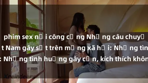 phim sex nơi công cộng Những câu chuyện sex sinh viên Việt Nam gây sốt trên mạng xã hội: Những tình huống gây cấn, kích thích không thể bỏ qua