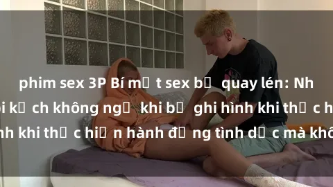 phim sex 3P Bí mật sex bị quay lén: Những hậu quả và bi kịch không ngờ khi bị ghi hình khi thực hiện hành động tình dục mà không biết.