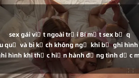 sex gái việt ngoài trời Bí mật sex bị quay lén: Những hậu quả và bi kịch không ngờ khi bị ghi hình khi thực hiện hành động tình dục mà không biết.