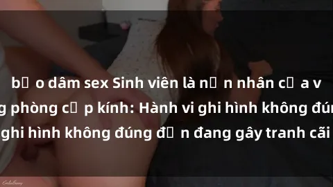 bạo dâm sex Sinh viên là nạn nhân của video quay lén trong phòng cấp kính: Hành vi ghi hình không đúng đắn đang gây tranh cãi lớn