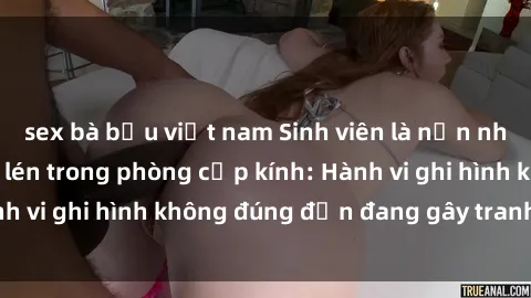 sex bà bầu việt nam Sinh viên là nạn nhân của video quay lén trong phòng cấp kính: Hành vi ghi hình không đúng đắn đang gây tranh cãi lớn