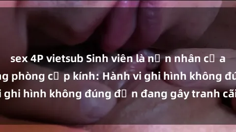 sex 4P vietsub Sinh viên là nạn nhân của video quay lén trong phòng cấp kính: Hành vi ghi hình không đúng đắn đang gây tranh cãi lớn