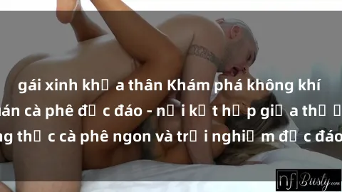 gái xinh khỏa thân Khám phá không khí độc đáo tại sex quán cà phê độc đáo - nơi kết hợp giữa thưởng thức cà phê ngon và trải nghiệm độc đáo của không gian sex shop.