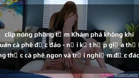 clip nóng phòng tắm Khám phá không khí độc đáo tại sex quán cà phê độc đáo - nơi kết hợp giữa thưởng thức cà phê ngon và trải nghiệm độc đáo của không gian sex shop.