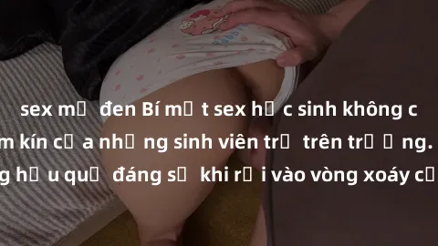 sex mỹ đen Bí mật sex học sinh không che: Cuộc sống thầm kín của những sinh viên trẻ trên trường. Những hậu quả đáng sợ khi rơi vào vòng xoáy của tình dục từ tuổi mới lớn.
