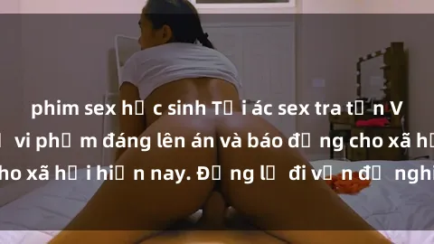 phim sex học sinh Tội ác sex tra tấn Việt Nam: những vụ vi phạm đáng lên án và báo động cho xã hội hiện nay. Đừng lờ đi vấn đề nghiêm trọng này!