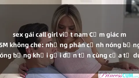 sex gái call girl việt nam Cảm giác mạnh mẽ với sex BDSM không che: những phân cảnh nóng bỏng khơi gợi đến tận cùng của tư duy và cơ thể.