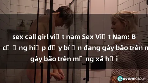 sex call girl việt nam Sex Việt Nam: Bí mật về vụ cưỡng hiếp đầy bí ẩn đang gây bão trên mạng xã hội